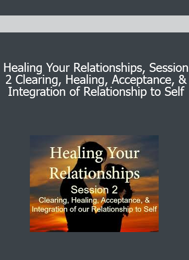 Healing Your Relationships Session 2 Clearing Healing Acceptance & Integration of Relationship to Self